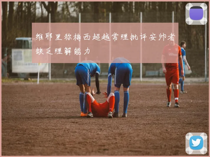 维耶里称梅西超越常理批评安帅者缺乏理解能力