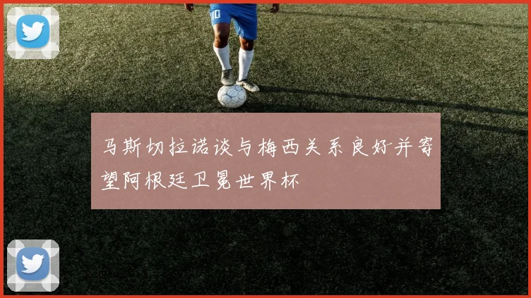 马斯切拉诺谈与梅西关系良好并寄望阿根廷卫冕世界杯