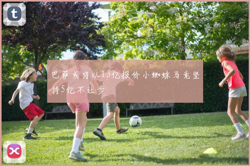 巴萨或将以13亿报价小蜘蛛马竞坚持5亿不让步