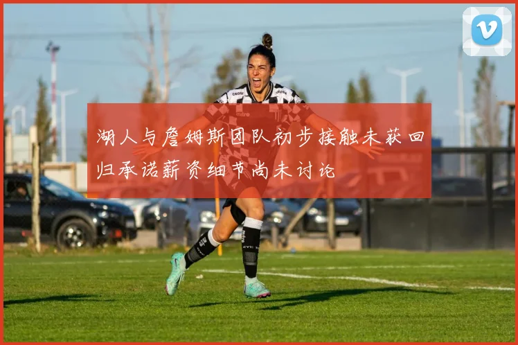 湖人与詹姆斯团队初步接触未获回归承诺薪资细节尚未讨论