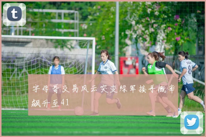 字母哥交易风云突变绿军接手概率飙升至41