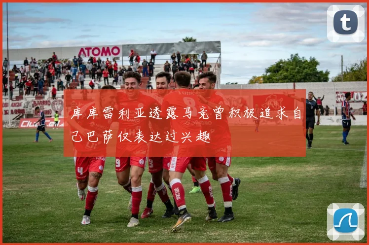 库库雷利亚透露马竞曾积极追求自己巴萨仅表达过兴趣