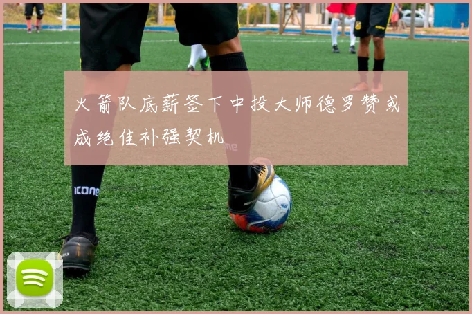 火箭队底薪签下中投大师德罗赞或成绝佳补强契机