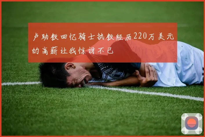卢助教回忆骑士执教经历220万美元的高薪让我惊讶不已