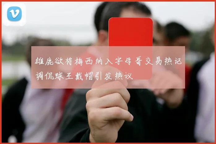 雄鹿欲将梅西纳入字母哥交易热记调侃球王戴帽引发热议