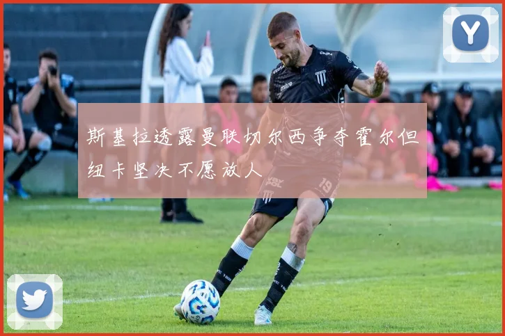斯基拉透露曼联切尔西争夺霍尔但纽卡坚决不愿放人