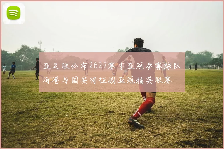 亚足联公布2627赛季亚冠参赛球队海港与国安将征战亚冠精英联赛