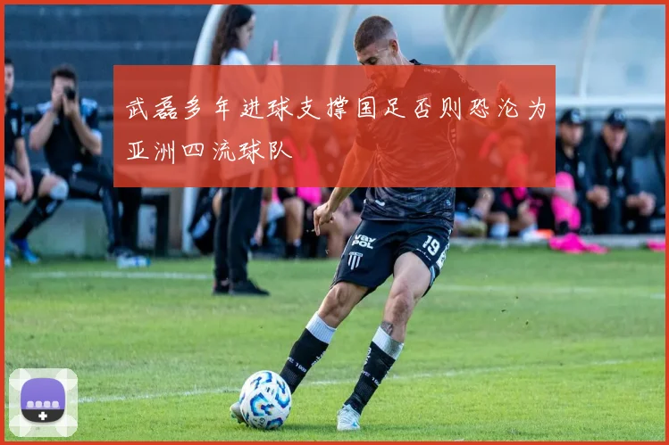 武磊多年进球支撑国足否则恐沦为亚洲四流球队