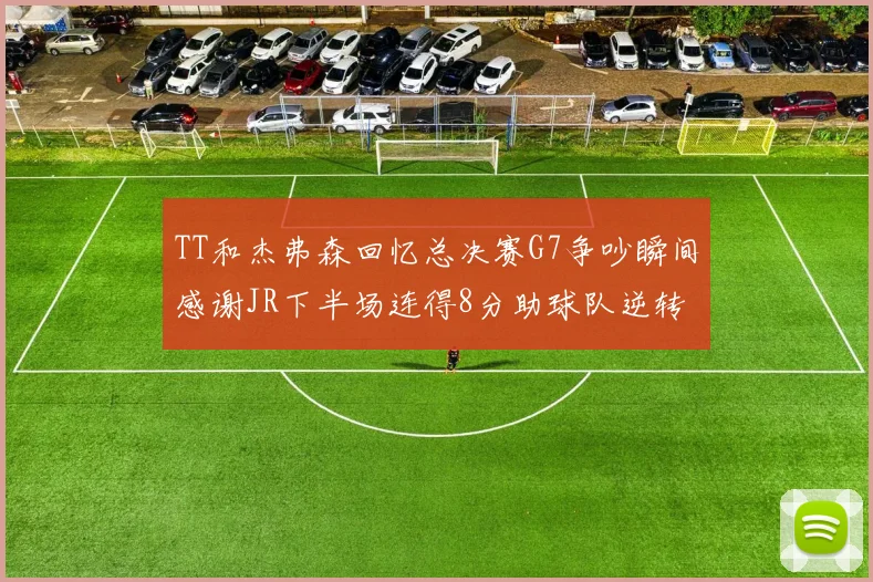 TT和杰弗森回忆总决赛G7争吵瞬间感谢JR下半场连得8分助球队逆转