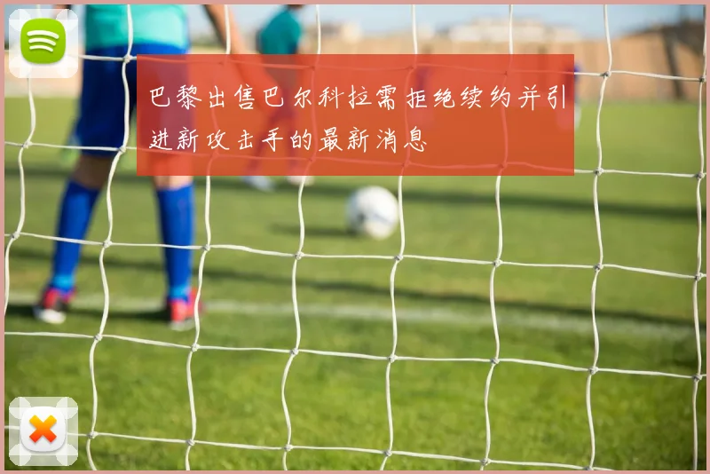 巴黎出售巴尔科拉需拒绝续约并引进新攻击手的最新消息