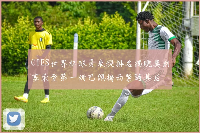 CIES世界杯球员表现排名揭晓奥利塞荣登第一姆巴佩梅西紧随其后